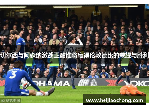 切尔西与阿森纳激战正酣谁将赢得伦敦德比的荣耀与胜利