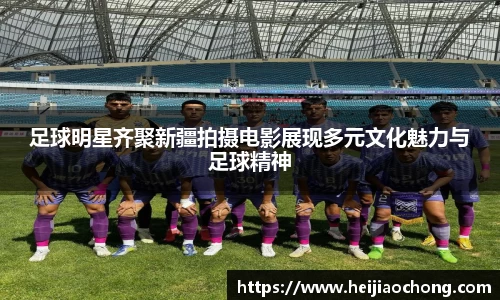 足球明星齐聚新疆拍摄电影展现多元文化魅力与足球精神